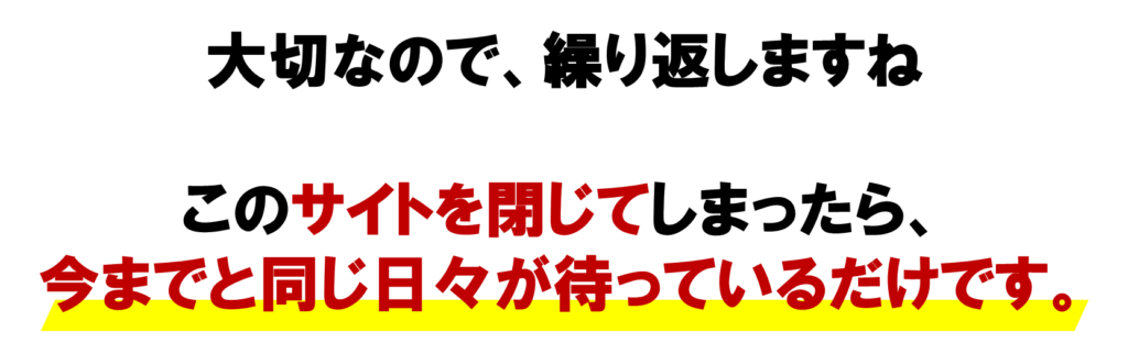 大切なので、繰り返しますね

このサイトを閉じてしまったら、

今までと
同じ日々が待っているだけです。