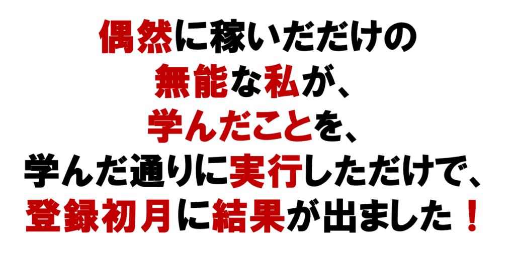 偶然に稼いだだけの
無能な私が、
学んだことを、
学んだ通りに実行しただけで、
ネットワークビジネスで、登録初月に結果が出ました！
