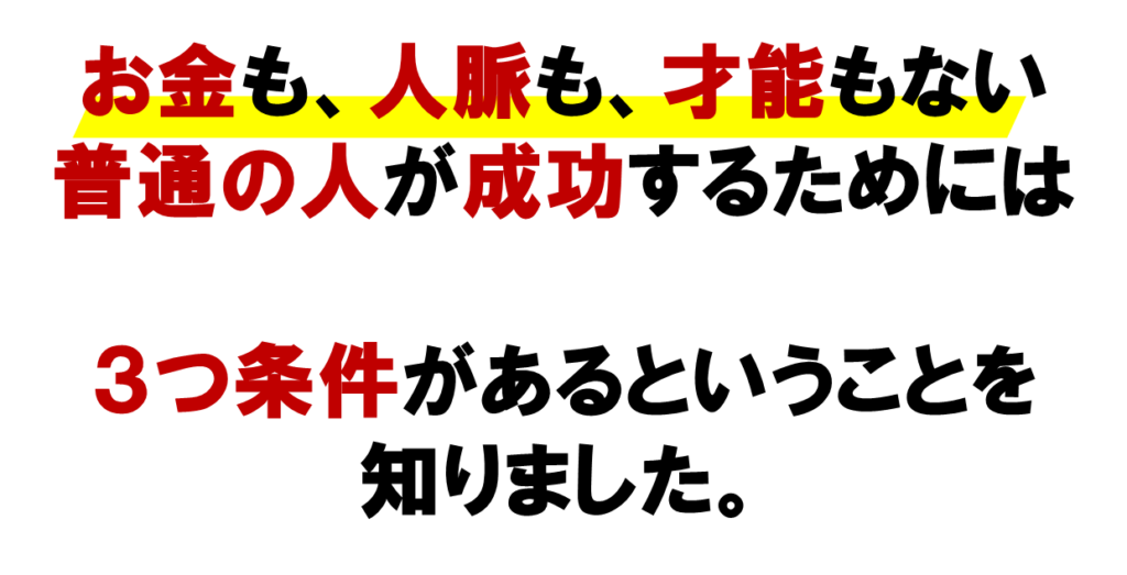 ネットワークビジネスでお金も、人脈も、才能もない
普通の人が成功するためには３つ条件があるということを
知りました。
