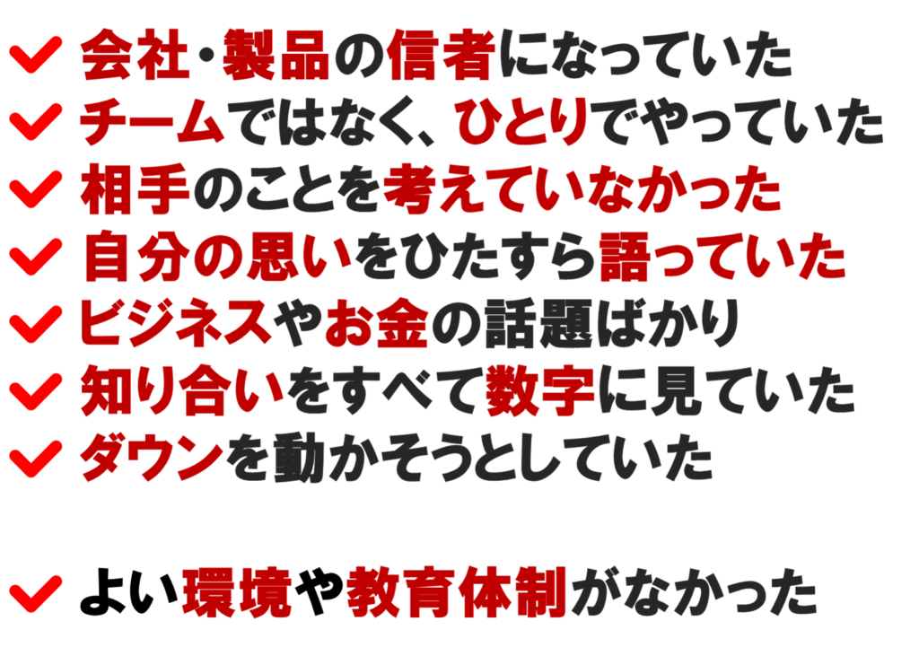 ネットワークビジネスの
ネット集客でうまくいかなかった理由は

会社・製品の信者になっていた
チームではなく、ひとりでやっていた
相手のことを考えていなかった
自分の思いをひたすら語っていた
ビジネスやお金の話題ばかり
知り合いをすべて数字に見ていた
ダウンを動かそうとしていた

よい環境や教育体制がなかった