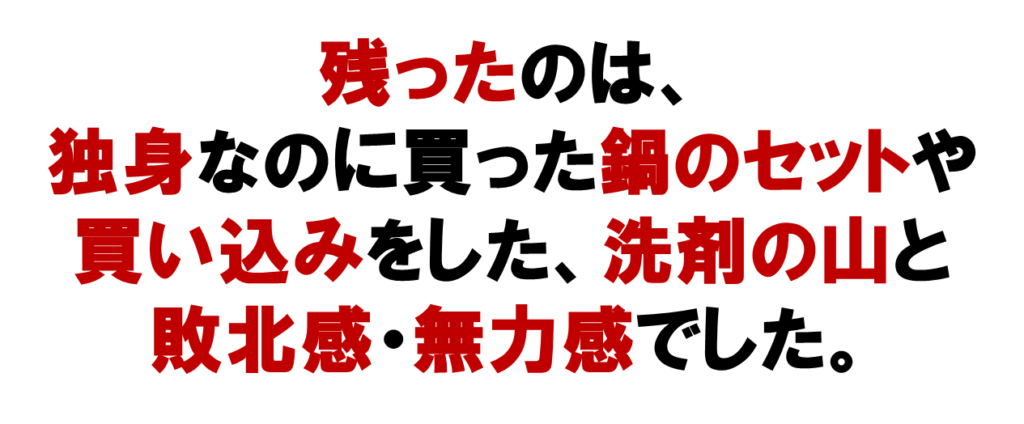 唯一ネットワークビジネスで残ったのは、
独身なのに買った鍋のセットや
買い込みをした、洗剤の山と
敗北感・無力感でした。
あなたも、こんな経験をしていませんか？

ネット集客をしませんか？