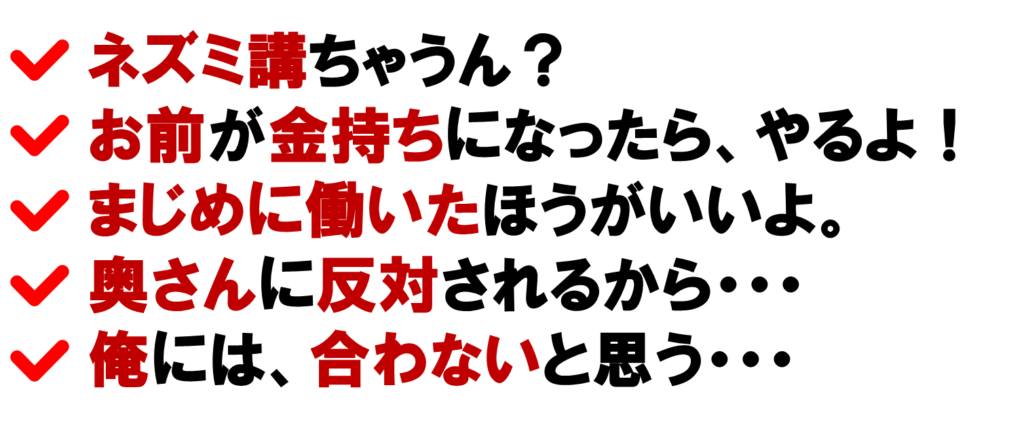 ネット集客のネットワークビジネスって、ネズミちゃう？
お前が金持ちになったら、ネットワークビジネスをやるよ！
ネットワークビジネスなんて言わずに、まじめに働いたほうがいいよ。
ネットワークビジネスは、奥さんに反対されてるから・・・
俺には、ネットワークビジネスは、合わないと思う・・・