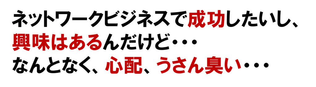 ネットワークビジネスで成功したいし、
興味はあるんだけど・・・
なんとなく、心配、うさん臭い・・・