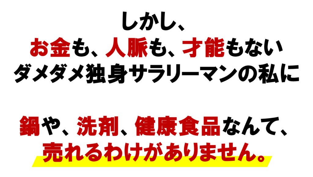 しかし、お金も、人脈も、才能もない

ダメダメ独身サラリーマンの私に
ネットワークビジネスで
ねっよ集客講座
鍋や、洗剤、健康食品なんて、
売れるわけがありません。