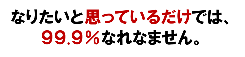 なりたいと思っているだけでは、
９９.９％なれなません。