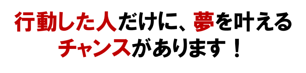 行動した人だけに、夢を叶える
チャンスがあります！
