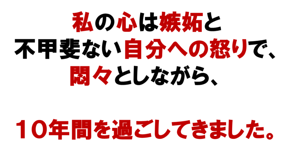 ネット集客のネットワークビジネスができなくて
私の心は
嫉妬と
不甲斐ない自分への怒りで、
悶々としながら、
10年を過ごしてきました。