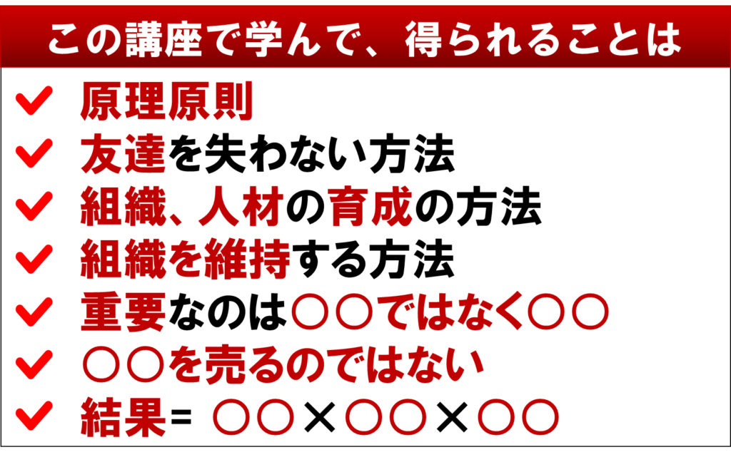 その講座で学んで得られることは、
ネットワークビジネスの
原理原則
友達を失わない方法
組織、人材の育成の方法
組織を維持する方法
重要なのは○○ではなく○○
○○を売るのではない
結果=〇〇×○○×○○
MMLM