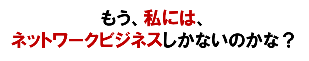 もう、私には、
オンライン集客のネットワークビジネスしかないのかな？と