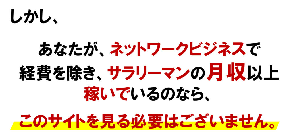 しかし、MLMのオンライン集客で、あなたが、ネットワークビジネスで
経費を除き、サラリーマンの月収以上
稼いでいるのなら、
　
このサイトを見る必要はございません。