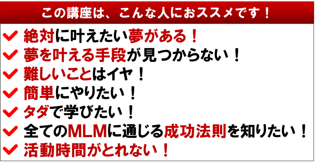 この講座は、こんな人におススメです！
ネットワークビジネスで
絶対に叶えたい夢がある！
夢を叶える手段が見つからない！
難しいことはイヤ！
簡単にやりたい！
タダで学びたい！
全てのMLMに通じる成功法則を知りたい！
活動時間がとれない！
