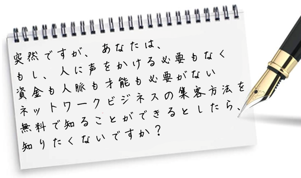 突然ですが、あなたは、
もし、人に声をかける必要もなく
　
資金も人脈も才能も必要がない
　
ネットワークビジネスの集客方法を
無料で知ることができるとしたら、
　
知りたくないですか？

MLMのネット集客